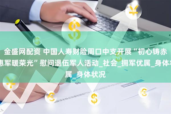 金盛网配资 中国人寿财险周口中支开展“初心铸赤忱 惠军暖荣光”慰问退伍军人活动_社会_拥军优属_身体状况