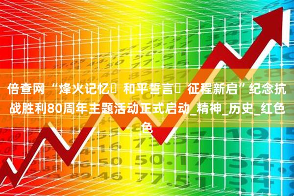 倍查网 “烽火记忆・和平誓言・征程新启”纪念抗战胜利80周年主题活动正式启动_精神_历史_红色