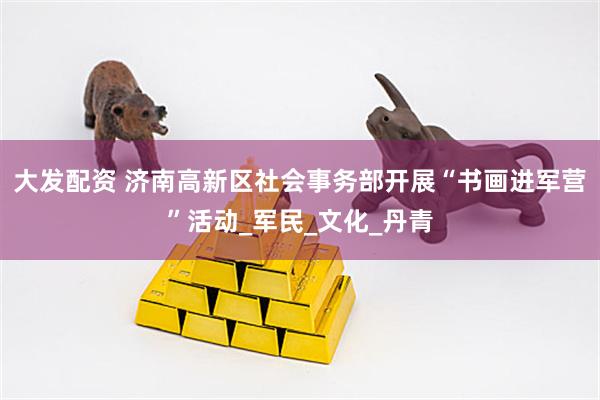 大发配资 济南高新区社会事务部开展“书画进军营”活动_军民_文化_丹青