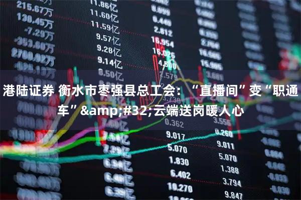 港陆证券 衡水市枣强县总工会：“直播间”变“职通车”&#32;云端送岗暖人心