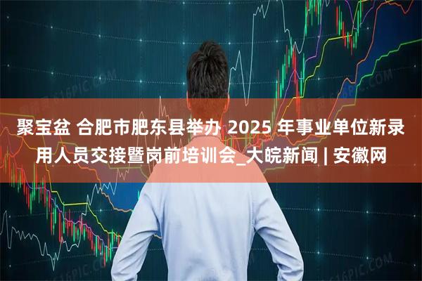 聚宝盆 合肥市肥东县举办 2025 年事业单位新录用人员交接暨岗前培训会_大皖新闻 | 安徽网