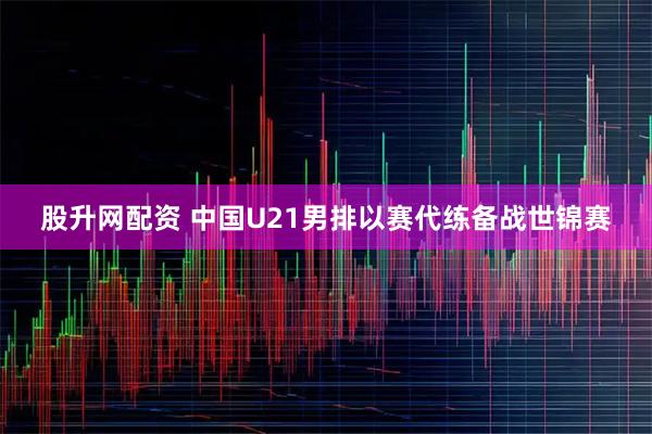 股升网配资 中国U21男排以赛代练备战世锦赛