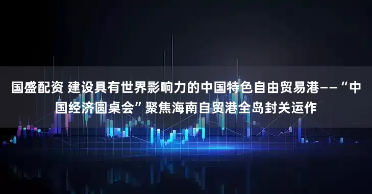 国盛配资 建设具有世界影响力的中国特色自由贸易港——“中国经济圆桌会”聚焦海南自贸港全岛封关运作