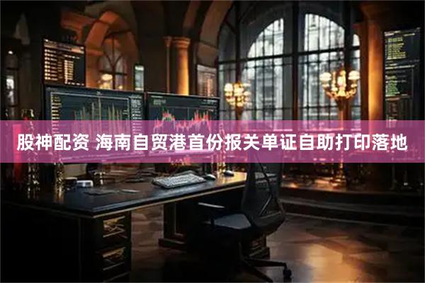 股神配资 海南自贸港首份报关单证自助打印落地