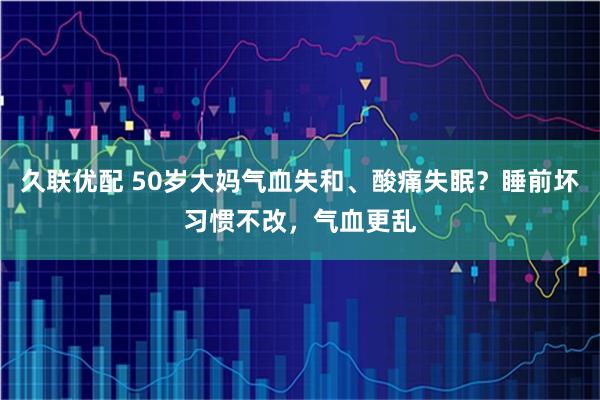 久联优配 50岁大妈气血失和、酸痛失眠？睡前坏习惯不改，气血更乱