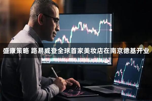 盛康策略 路易威登全球首家美妆店在南京德基开业