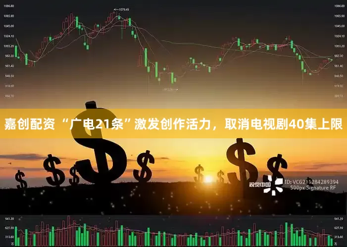 嘉创配资 “广电21条”激发创作活力，取消电视剧40集上限