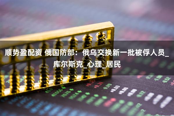 顺势盈配资 俄国防部：俄乌交换新一批被俘人员_库尔斯克_心理_居民