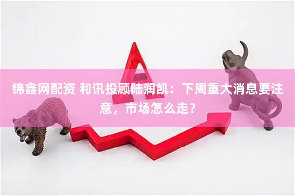 锦鑫网配资 和讯投顾陆润凯：下周重大消息要注意，市场怎么走？