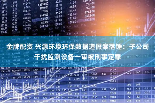 金牌配资 兴源环境环保数据造假案落锤：子公司干扰监测设备一审被刑事定罪