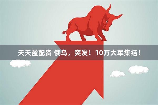 天天盈配资 俄乌，突发！10万大军集结！