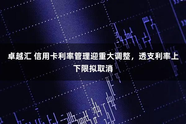 卓越汇 信用卡利率管理迎重大调整，透支利率上下限拟取消
