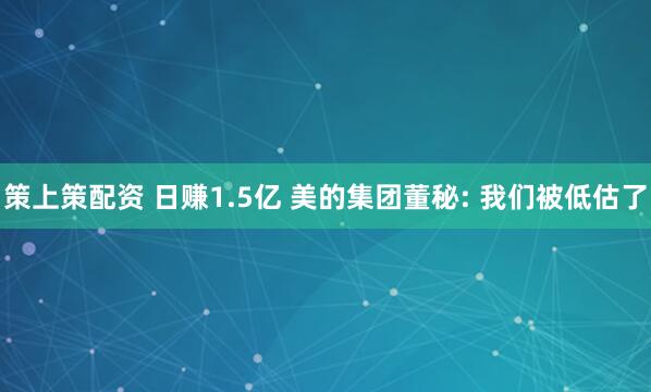 策上策配资 日赚1.5亿 美的集团董秘: 我们被低估了