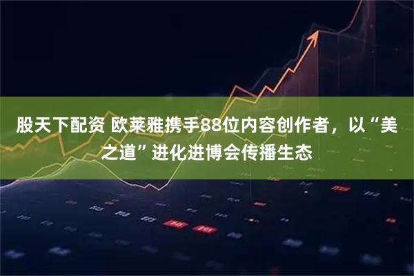 股天下配资 欧莱雅携手88位内容创作者，以“美之道”进化进博会传播生态