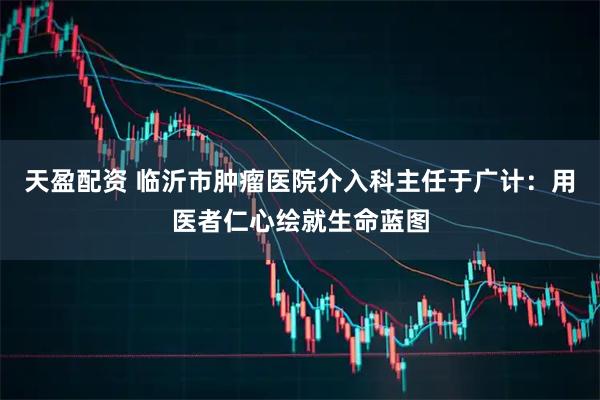 天盈配资 临沂市肿瘤医院介入科主任于广计：用医者仁心绘就生命蓝图