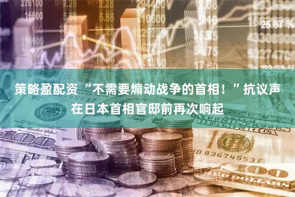策略盈配资 “不需要煽动战争的首相！”抗议声在日本首相官邸前再次响起