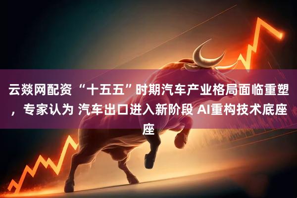 云燚网配资 “十五五”时期汽车产业格局面临重塑,专家认为 汽车出口进入新阶段 AI重构技术底座